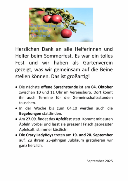 In Textform: Herzlichen Dank an alle Helferinnen und Helfer beim Sommerfest. Es war ein tolles Fest und wir haben als Gartenverein gezeigt, was wir gemeinsam auf die Beine stellen können. Das ist großartig! • Die nächste offene Sprechstunde ist am 04. Oktober zwischen 10 und 11 Uhr im Vereinsbüro. Dort könnt ihr auch Termine für die Gemeinschaftsstunden tauschen. • In der Woche bis zum 04.10 werden auch die Begehungen stattfinden. • Am 27.09. findet das Apfelfest statt. Kommt mit euren Äpfeln vorbei und lasst sie pressen! Frisch gepresster Apfelsaft ist immer köstlich! • Die Crazy LadyBoys treten am 19. und 20. September auf. Zu ihrem 25-jährigen Jubiläum gratulieren wir ganz herzlich. September 2025