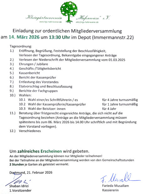 Einladung zur ordentlichen Mitgliederversammlung am 14. März 2026 um 13:30 Uhr im Depot (lmmermannstr.22) Um zahlreiches Erscheinen wird gebeten. An der Mitgliederversammlung können nur Mitglieder teilnehmen! Bei der Teilnahme an der Mitgliederversammlung werden von den Gemeinschaftsstunden 2 Stunden je Garten als geleistet vermerkt. Dortmund, 21.Februar 2026 Shaban ldrizi 1.Vorsitzender Farieda Musallam Kassiererin