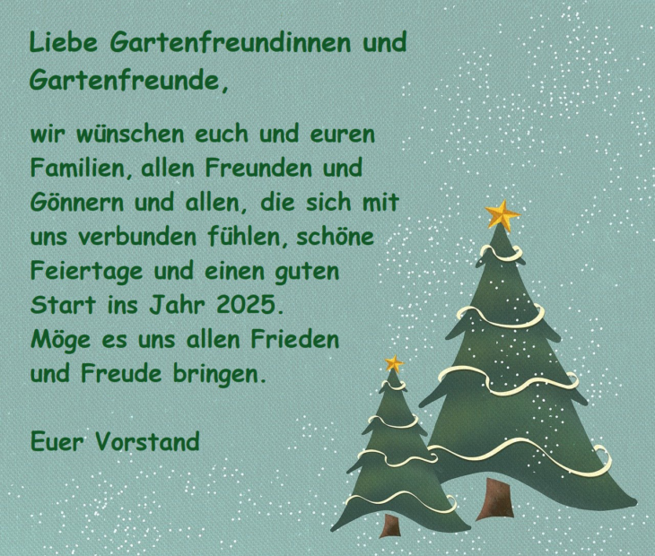 Liebe Gartenfreundinnen und Gartenfreunde, wir wünschen euch und euren Famiien, allen Freunden und Gönnern und allen, die sich mit uns verbunden fühlen, schöne Feiertage und einen guten Start ins Jahr 2025. Möge es uns allen Frieden und Freude bringen. Euer Vorstand.